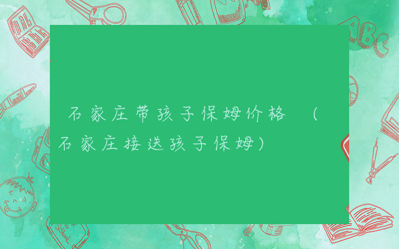 石家庄带孩子保姆价格 (石家庄接送孩子保姆)